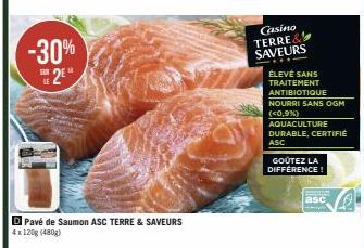 -30% 2⁰  Pavé de Saumon ASC TERRE & SAVEURS 4x120g (480g)  Casino TERRE&  SAVEURS  ÉLEVÉ SANS  TRAITEMENT  ANTIBIOTIQUE  NOURRI SANS OGM (<0,9%)  AQUACULTURE DURABLE, CERTIFIE  ASC  GOÛTEZ LA DIFFEREN