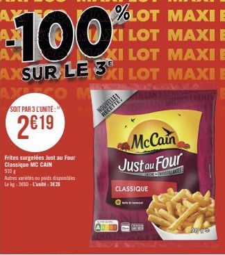 %LOT MAXI E  KI LOT MAXI E XI LOT MAXI E AXSUR LE 3XI LOT MAXI E  100  --  SOIT PAR 3 L'UNITÉ:  2€19  Frites surgelées Just au Four Classique MC CAIN 9108  Autres variétés au poids disponibles Le kg: 