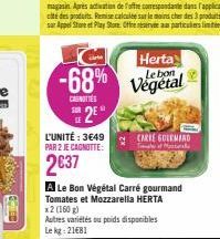 -68%  CANOTTES  SE  L'UNITÉ : 3649 PAR 2 JE CAGNOTTE:  2637  Herta Le bon  Végétal  CARIE GOLEMAND  T  A Le Bon Végétal Carré gourmand Tomates et Mozzarella HERTA x2 (160 g)  Autres variétés ou poids 