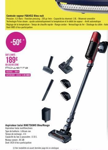 -50€  SOIT L'UNITÉ  189€  AU LIEU DE 2396 Rowenta  VOLTAGE: 18 V AUTONOMIE BUSQUA 45 MIN  Aspirateur balai RH6756WO Blew/Rouge Aspirateur balai multifonctions  Type de batterie: Lithium-ion  Temps de 