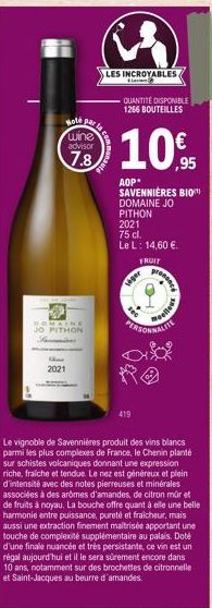 Hoté par wine advisor  7.8  DOMAINE JO PITHON  the  2021  LES INCROYABLES  QUANTITÉ DISPONIBLE 1266 BOUTEILLES  10%  ,95  AOP* SAVENNIÈRES BIO DOMAINE JO PITHON  2021 75 cl.  Le L: 14,60 €.  FRUIT  Le