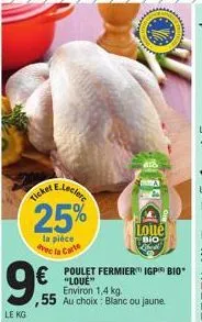 9€  le kg  e-leclere  25%  la pièce avec la carte  ticket  ,55 au choix: blanc ou jaune.  poulet fermier igp bio "love" environ 1,4 kg.  loue  bio 