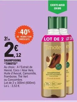 3,54  2€2  12  shampooing "timotei"  au choix: a l'extrait de henné, coco / aloe vera, huile d'avocat, camomille, framboise, thé vert ou concombre.  lot de 2 x 300ml (600ml) le l: 3,53 €.  -40%  de re