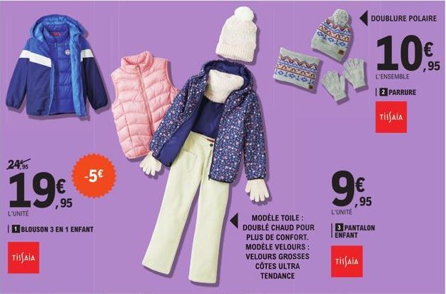 24,95  1995  L'UNITÉ  BLOUSON 3 EN 1 ENFANT  TISSAIA  -5€  MODÈLE TOILE: DOUBLÉ CHAUD POUR PLUS DE CONFORT. MODÈLE VELOURS: VELOURS GROSSES CÔTES ULTRA TENDANCE  DOUBLURE POLAIRE  € ,95  L'UNITÉ  3 PA