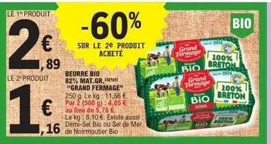 le 1 produit  2  le 2 produit  16  €  89  16  beurre bio 82% mat.gr,  -60%  sur le 2e produit acheté  "grand fermage" 250 g le kg: 11,56 €. par 2 (500 g):4,05€ au lieu de 5,78 €.  le kg 8.10 €. existe
