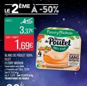 le  2⁰ deme a -50%  les 2:  soit l'unité  4,50€ 3,37€  1,69€  blanc de poulet 100% filet  fleury michon  conservation sans nitrite  x4 tranches soit 130 g: 2,25€  soit 17,31€ le kg  les 2:3,37€-soit 1