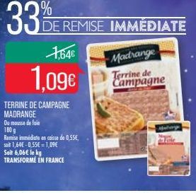 1,64€  1.09€  TERRINE DE CAMPAGNE MADRANGE  Ou mousse de foie  DE REMISE IMMÉDIATE  180 g  Remise immédiate en caisse de 0,55€, soit 1,64€ -0,55€ = 1,09€  Soit 6,06€ le kg TRANSFORME EN FRANCE  Madran