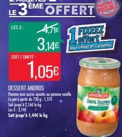 LES 3:  SOIT L'UNITÉ:  4,716 3,14€  EME OFFERT  1,05€  DESSERT ANDROS Pomme sans sucres ajoutés ou pomme vanille Le pot à partir de 730 g: 1,57€ Soit jusqu'à 2,16€ le kg Les 3:3,14€ Soit jusqu'à 1,44€