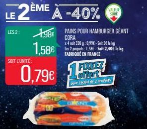 LES 2:  SOIT L'UNITÉ  1,98€  1,58€  0,79€  LE 2ÈME À -40%  1FX  VALEUR  SURE  PAINS POUR HAMBURGER GÉANT CORA  x 4 soit 330 g: 0,99€ - Soit 3€ le kg Les 2 poquets: 1,58€ - Soit 2,40€ le kg FABRIQUÉ EN