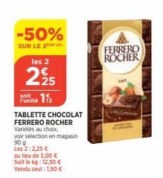 -50%  SUR LE 2 (2)  les 2  225  soit Punité is  TABLETTE CHOCOLAT FERRERO ROCHER Variétés au choix,  voir sélection en magasin  90 g  Les 2:2,25 € au lieu de 3,00 € Soit le kg: 12,50 € Vendu seul : 1,