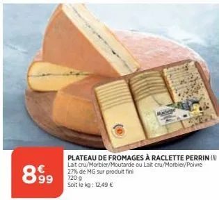 8.9⁹9  raclette  plateau de fromages à raclette perrin (a) lait cru/morbier/moutarde ou lait cru/morbier/poivre 27% de mg sur produit fini  720 g soit le kg: 12,49 € 