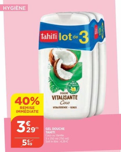 HYGIÈNE  40%  REMISE IMMÉDIATE  3 2 2 9  549  tahiti lot de 3  DOUCHE  VITALISANTE  Coco VITALISERENDE - KOKOS  GEL DOUCHE TAHITI Coco ou Vanille  3 x 250 ml (750 ml) Soit le litre: 4,39 €  MONO TAHIT