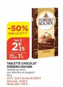 -50%  sur le 2 les 2  225  soit  funite is  tablette chocolat ferrero rocher  variétés au choix,  voir sélection en magasin  90 g  les 2: 2,25 € au lieu de 3,00 € soit le kg: 12,50 € vendu seul : 1,50