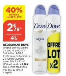 40%  remise immédiate  299  4%  déodorant dove original ou invisible dry  2 x 200 ml (400 ml) soit le litre: 6,98 € existe aussi en compressé 2 x 100 ml (200 ml) ou en bille 2 x 50 ml (100 ml) vendu à