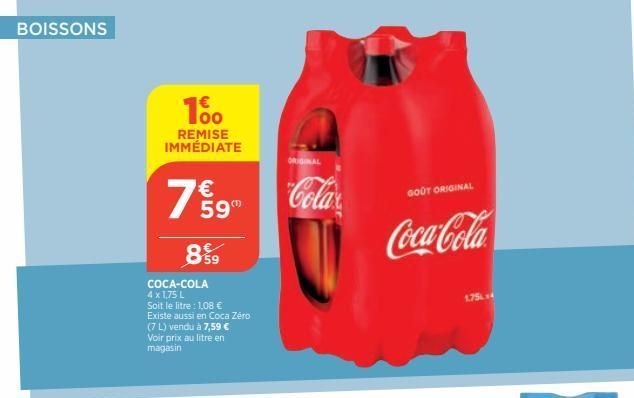 BOISSONS  100  REMISE IMMÉDIATE  7%9  59  899  COCA-COLA 4 x 1,75 L Soit le litre : 1,08 € Existe aussi en Coca Zéro (7 L) vendu à 7,59 € Voir prix au litre en magasin  ORIGINAL  Cola  GOOT ORIGINAL  