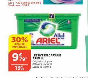 999  €  79  13.99  Allin  30% ARIEL  REMISE IMMÉDIATE  LESSIVE EN CAPSULE ARIEL (14) Original ou Alpine 820 g (31 lavages) Soit le kg: 11,94 € 