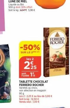 -50%  sur le 2 les 2  225  soit  funite is  tablette chocolat ferrero rocher  variétés au choix,  voir sélection en magasin  90 g  les 2: 2,25 € au lieu de 3,00 € soit le kg: 12,50 € vendu seul : 1,50