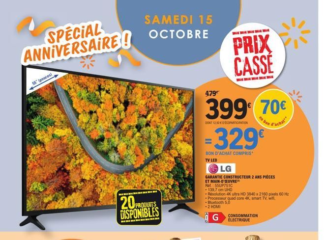 SPECIAL ANNIVERSAIRE!  55" (pouces)  20P DISPONIBLES  PRODUITS  SAMEDI 15 OCTOBRE  479€  399€ 70€  DONT 12.500ECOPARTICIPATION  d'achat  PRIX CASSE  BON D'ACHAT COMPRIS TV LED  329€  <-6  LG  GARANTIE