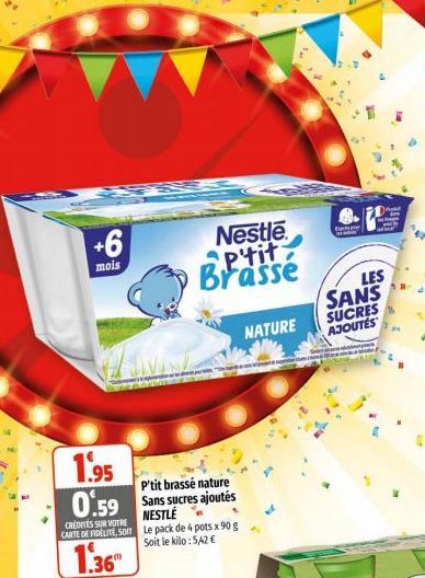 +6  mois  1.95 0.59  CREDITES SUR VOTRE CARTE DE FIDELITE SOIT  1.36  P'tit brassé nature Sans sucres ajoutés NESTLÉ Le pack de 4 pots x 90 g Soit le kilo: 5,42 €  Nestle P'tit Brasse  SIX  NATURE  . 