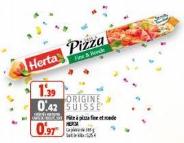 Herta  1.39  0.42  CARTIKLE, SO  0.97  Pizza  Fine & Ronde  ORIGINE SUISSE  Pâte à pizza fine et ronde HERTA Lapice de 365 g Satle kilo: 5,25 € 