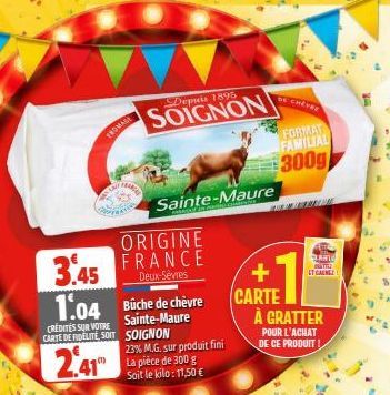 3.45 1.04  CREDITES SUR VOTRE CARTE DE FIDELITE, SOIT  2.41  ORIGINE  FRANCE  Deux-Sèvres  Büche de chèvre  Sainte-Maure SOIGNON  23% M.G. sur produit fini La pièce de 300 g Soit le kilo: 11,50 €  Dep