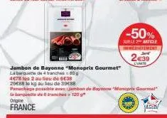 origine  france  jambon de bayonne "monoprix gourmet" la banquette de 4 branches 80g  4678 les 2 au lieu de 6€38 29€88 le kg au lieu de 39€88  panache possible avec jambon de bayonne monopris gourma l