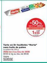 Herta  Fat  -50%  SUR LE ARTICLE IMMEDIATEMENY  1e46  Tarte en Or feuilletée "Herta" sans huile de palme  Lapice de 230 g  2692 les 2 au lieu de 3€90 6E35 le kg au lieu de 8E48 Origine  SUISSE 