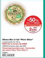 PERE OLIVE  SAS BIO  A TAIL  Olives Bio à Fail "Père Olive" La banquette de 150 g  4€95 les 2 au lieu de 6€60 16€50 le kg au lieu de 22€ Panachage possible avec: Pansemble des olives 150 g "PO" Origin