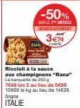 riccioli à la sauce aux champignons "rana" la banquette de 350g 7648 les 2 au lieu de 9€98 10€69 le kg au lieu de 14€26 origine italie  -50%  sur le 2 article immediatement 3€74  kana l'unité 