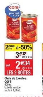 cora  produit cora  Gora  Chair  tomates  cora  Chair  de tomates  2ème à-50%  3€12  400 g  la boite vendue seule à 1,56 €  3.90€ le kg  soit  2€34 LES 2 BOÎTES  2.93€ le kg  Chair de tomates cora 