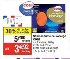 soit  FRANCE  remise  30% immédiate  cora  produit cora  5€60  40€ lekg  3€92  x 4 tranches, 140 g existe en Ecosse  existe aussi en sauvage, 28 € le kg 120 g. 32,67 € le kg  cora  saumon fame  Norvèg