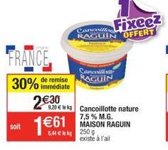 FRANCE  remise  30% immédiate  soit  2€30  1€61  Cancoille RAGUIN  9,20 € le kg Cancoillotte nature  Fixeez RAGUIN OFFERT  6,44 € kg 250 g  7,5% M.G. MAISON RAGUIN  existe à l'ail 