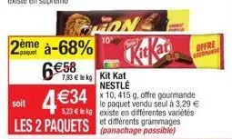 2ème à-68%  6€58  fon  10"  7,93 € le kg kit kat  soit  4 €34 5,23 kg existe en différentes variétés les 2 paquets et différents grammages  nestlé  x 10, 415 g, offre gourmande le paquet vendu seul à 