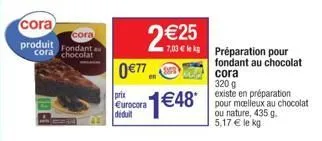 cora produit fondant a cora chocolat  cora  2 €25  0€77  prix eurocora deduit  1€48*  7,03 € kg préparation pour fondant au chocolat cora  320 g  existe en préparation pour moelleux au chocolat  ou na