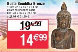 Buste Bouddha Bronze  Dim 22,5 x 16,5 x 41 cm existe en bouddha assis dim. 28 x 36,5 x 39,5 cm  à 27,99 € 21,99 €  19€99 14 €99 