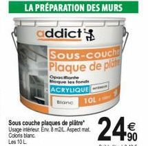 LA PRÉPARATION DES MURS  addict  Sous-couche Plaque de plate  Opacifiante Bloque les fonds  ACRYLIQUE  Blanc  Sous couche plaques de plâtre Usage intérieur. Env. 8 m2 Aspect mat Coloris blanc Les 10 L