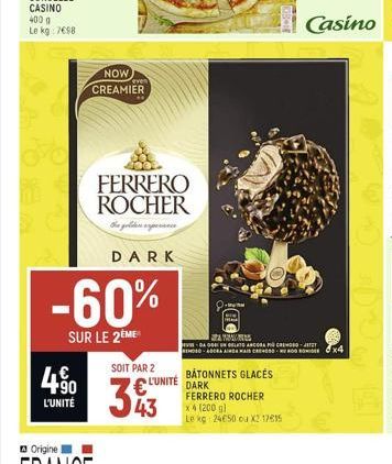 4%  4.90  L'UNITÉ  NOW  CREAMIER  FERRERO ROCHER  the golden perce  -60%  SUR LE 2ÈME  DARK  SOIT PAR 2  343  L'UNITÉ  BATONNETS GLACÉS  DARK  FERRERO ROCHER  x 4 (200 g)  Le kg 24050 ou X2 17615  AMM