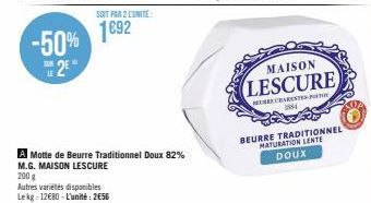 -50% 2€"  SOIT PAR 2 LUNITE:  1892  A Motte de Beurre Traditionnel Doux 82% M.G. MAISON LESCURE  200 g  Autres variétés disponibles Lekg 12€80-L'unité: 256  MAISON  LESCURE  MURE CHARENTE-PT  1844  BE