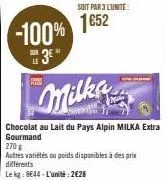 soit par 3 l'unité:  -100% 1852  11  milke  chocolat au lait du pays alpin milka extra gourmand  270 g  autres variétés ou poids disponibles à des prix différents  le kg: 8644-l'unité: 2€28 