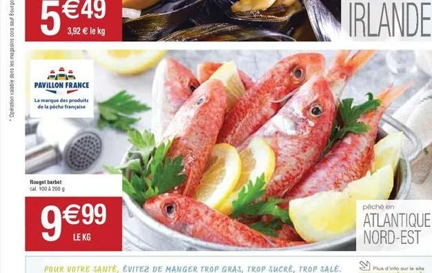 5€  3,92 € le kg  pavillon france  la marque des produits  de la pêche française  rouget barbet cal 100 à 200 g  9€99  le kg  pour votre santé, évitez de manger trop gras, trop sucré, trop sale.  irla
