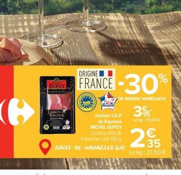 DUPUY  JAMBON DE BAYONNE  FRANCE -30%  DE REMISE IMMEDIATE  Jambon L.G.P.  de Bayonne MICHEL DUPUY La barquette de 4 tranches soit 100 g  SAULT-DE-NAVAILLES (64)  39  Le kg:33.50 €  €  35  Le kg: 23,5