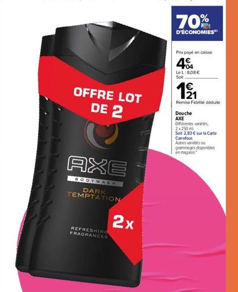 REFRESHING FRAGRANCES  OFFRE LOT DE 2  AXE  BODYWASH  DARK TEMPTATION  2x  70%  D'ÉCONOMIES  Prix payé en caisse  404  Le L: 8,08 €  Soit  EN  1⁹/1₁  Remise Fidélité déduite  Douche  AXE  Différentes 