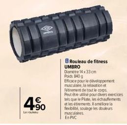 unters  4.90  €  Lero  Rouleau de fitness UMBRO  Diamètre 14 x 33 cm  Poids 840 g  Efficace pour le développement  musculaire, la relaxation et  fétirement de tout le corps.  Peut être utilisé pour di