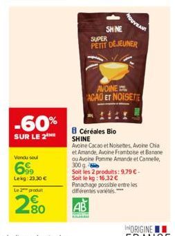 -60%  SUR LE 2 ME  Vendu soul  699  Lekg: 23.30 € Le 2 produt  280  SHINE  SUPER  PETIT DÉJEUNER  AVOINE ACAO ET NOISETTE  Céréales Bio  SHINE  Avoine Cacao et Noisettes, Avoine Chia et Amande, Avoine