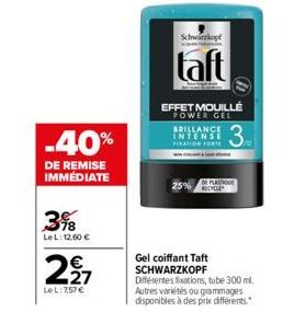 -40%  DE REMISE IMMEDIATE  3%8  LeL: 12,60 €  2,27  €  LeL: 7,57 €  Schwarzkopf  taft  EFFET MOUILLÉ  POWER GEL  BRILLANCE INTENSE FIXATION FORTE  Gel coiffant Taft SCHWARZKOPF  25%  Différentes fixat