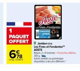 1 PAQUET OFFERT  618  Le kg: 22,60 €  Aoste  Les Fines Fondantes  2 BARQUETTES  1 OFFERTE  8 Jambon cru  Les Fines et Fondantes** AOSTE  Nature, 2 x 6 tranches +6 tranches offertes,  300 g  Autres var