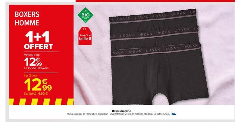 BOXERS  HOMME  1+1  OFFERT  Vendu seul  1299  Le lot de 3 boxers  Les 2 pour  1299  L'unité(e): 6,50 €  111  BIO  Jusqu'à la  taille 8  N URBAN  AN  URBAN  URBAN URBAN URBAN  URBAN  RBAN URBAN  Boxers