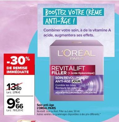 -30%  DE REMISE IMMÉDIATE  13%  LeL: 276 €  LeL: 193,20 €  9%  BOOSTEZ VOTRE CRÈME ANTI-AGE!  Combiner votre soin, à de la vitamine A acide, augmentera ses effets.  L'ORÉAL  PARIS  Soin anti-âge  L'OR