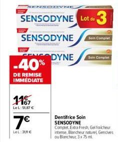 1167  LeL:51,87 €  7€  LeL:31 €  INSODYNE  SENSODYNE Lot de 3  SENSODYNE  ENSODYNE -40%  DE REMISE IMMÉDIATE  Dentifrice Soin SENSODYNE  Soin Complet  Complet, Extra Fresh, Gelfraicheur intense, Blanc