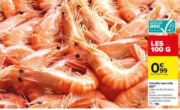 AQUACULTURE RESPONSABLE  asc  LES 100 G  €  099  Soit 9.90 € le kg  S  Crevette rose cuite  ASC  Calibre de 40 à 60 pièces au kg  Elevée sans traitements antibiotiques conformément au référentiel crev